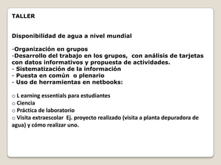 TALLER


Disponibilidad de agua a nivel mundial

-Organización en grupos
-Desarrollo del trabajo en los grupos, con análisis de tarjetas
con datos informativos y propuesta de actividades.
- Sistematización de la información
- Puesta en común o plenario
- Uso de herramientas en netbooks:

o L earning essentials para estudiantes
o Ciencia
o Práctica de laboratorio
o Visita extraescolar Ej. proyecto realizado (visita a planta depuradora de
agua) y cómo realizar uno.
 