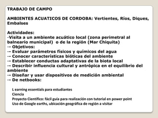 TRABAJO DE CAMPO

AMBIENTES ACUATICOS DE CORDOBA: Vertientes, Ríos, Diques,
Embalses

Actividades:
-Visita a un ambiente acuático local (zona perimetral al
balneario municipal) o de la región (Mar Chiquita)
-- Objetivos:
-- Evaluar parámetros físicos y químicos del agua
-- Conocer características bióticas del ambiente
-- Establecer conductas adaptativas de la biota local
-- Describir influencia cultural y antrópica en el equilibrio del
ambiente
-- Diseñar y usar dispositivos de medición ambiental
-- De netbooks:

  L earning essentials para estudiantes
  Ciencia
  Proyecto Científico: fácil guía para realización con tutorial en power point
  Uso de Google earths, ubicación geográfica de región a visitar
 