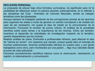 REFLEXIÓN PERSONAL
La propuesta de educar bajo otros formatos curriculares, ha significado para mí la
posibilidad de reflexionar sobre mi práctica docente, particularmente, en lo referido a
las disciplinas del Ciclo Orientado de Ciencias Naturales, donde se trabajan
temáticas como las planteadas.
Aunque siempre he trabajado partiendo de las concepciones previas de los alumnos
para organizar las clases a modo de generar un cambio conceptual o de modelo (en
caso de ser necesario); me queda la idea de insistir en la comunicación de la
información. Favorecer la emisión de juicios críticos. El análisis de la actualidad
científica sobre estos temas y la importancia de los mismos. Cómo así también,
incentivar el desarrollo de actividades de investigación respecto de la temática,
usando disparadores que los motiven.
Realizar análisis de casos. Entrevista a profesionales idóneos, para afianzar la idea
de “ciencia en acción”, son aspectos que rescato, porque queda claro el mensaje de
muchas publicaciones, tenemos profesionales idóneos en nuestro país, y son gente
trabajadora como otros, pero movilizados por una pasión… Algo muy valorable desde
el punto de vista actitudinal.
Favorecer procedimientos científicos básicos como la observación, hipotización, el
registro, la sistematización y comunicación.
 