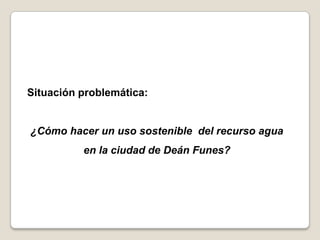 Situación problemática:


¿Cómo hacer un uso sostenible del recurso agua
          en la ciudad de Deán Funes?
 