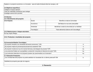 Realizar un proyecto económico o e innovador para el medio Ambiente fácil de manejar y útil
2.4 Objetivos específicos:
Trabajar en equipo siempre.
Traer los materiales necesarios para trabajar.
Investigar acerca de lo provisto.
2.5 Alcance
2.5.1 Beneficiarios del proyecto
2.5.2 Impacto

Social:

Beneficio a toda la comunidad

Económico:

Del Reducir el uso del combustible

Ambiental:

Beneficiar a toda la comunidad por su facilidad

Tecnológico:

Tiene elementos básicos de la tecnollogia

2.5.3 Restricciones o riesgos asociados:
No hay ningún Riesgo.
2.5.4. Productos o resultados del proyecto:

2.6 Innovación/Gestión Tecnológica
¿El proyecto resuelve una necesidad del sector productivo? S/N

Si

¿El proyecto mejora el proceso/producto/servicio existente? S/N

Si

¿El proyecto involucra el uso de nuevas técnicas y tecnologías de proceso? S/N

No

¿Los productos finales son susceptibles a protección industrial y/o derechos de autor? S/N

No

¿Los productos obtenidos en el proyecto pueden ser posicionados en el mercado?

No

2.7 Valoración Productiva
¿Con el desarrollo del proyecto se puede satisfacer la necesidad de un cliente potencial? S/N

Si

Viabilidad de proyecto para plan de negocio:

3. Planeación

 