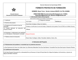 Servicio Nacional de Aprendizaje SENA

FORMATO PROYECTO DE FORMACIÓN
NOMBRE: Bryan Tovar. Hernán Jiménez GRUPO: 9-b TEL:6100896
Dirección General
Dirección de Formación Profesional

DIRECCIÓN WEB:Tecnoinventores9b.blogspot.com E-MAIL:
BryanSdvsf@Hotmail.com, Banano-nba@hotmail.com
1. Información básica del proyecto
(Solo escriba los datos que se solicitan en cada espacio)

1.1 Institución

1.2 Regional: Antioquia
I.E.T.I.S.D

MARINILLA

1.3 Nombre del proyecto:
Panel Solar Ecológico A Base De Gelatina
1.4 Programa de Formación al que da
Fortalezco mi perfil para el mundo del trabajo. (Integración de los grados 9º de la IETISD con la Media Técnica)
respuesta
1.5 Tiempo estimado de ejecución del
proyecto (meses):
9 Meses
1.6 Empresas o instituciones que participan
en su formulación o financiación: (si existe)
Ninguna Empresa
1.7 Palabras claves de búsqueda
Panel, Solar, Ecológico, Celda, Fotocelda, Gelatina, Cobre, Zinc.

2. Estructura del Proyecto
2.1 Planteamiento del problema o necesidad que se pretende solucionar
Lo Que Queremos Es Crear Una Celda Solar Con Diferentes Materiales Para Que Sea Barata Y Accesible Para Que Esta Ayuda A Nuestro Planeta.
2.2 Justificación del proyecto:
E Dio Este Proyecto Pensando En La Necesidad De Las Personas Ya Que El Panel Solar Es A Base De Gelatina, Es Económico y Ayuda a la
Mejoría Del Medio Ambiente

 