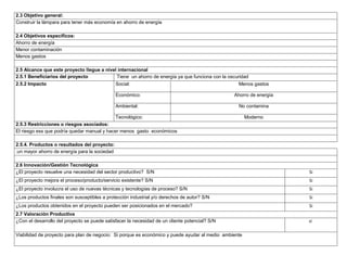 2.3 Objetivo general:
Construir la lámpara para tener más economía en ahorro de energía
2.4 Objetivos específicos:
Ahorro de energía
Menor contaminación
Menos gastos
2.5 Alcance que este proyecto llegue a nivel internacional
2.5.1 Beneficiarios del proyecto
Tiene un ahorro de energía ya que funciona con la oscuridad
2.5.2 Impacto

Social:

Menos gastos

Económico:

Ahorro de energía

Ambiental:

No contamina

Tecnológico:

Moderno

2.5.3 Restricciones o riesgos asociados:
El riesgo ess que podría quedar manual y hacer menos gasto económicos
2.5.4. Productos o resultados del proyecto:
.un mayor ahorro de energía para la sociedad
2.6 Innovación/Gestión Tecnológica
¿El proyecto resuelve una necesidad del sector productivo? S/N

Si

¿El proyecto mejora el proceso/producto/servicio existente? S/N

Si

¿El proyecto involucra el uso de nuevas técnicas y tecnologías de proceso? S/N

Si

¿Los productos finales son susceptibles a protección industrial y/o derechos de autor? S/N

Si

¿Los productos obtenidos en el proyecto pueden ser posicionados en el mercado?

Si

2.7 Valoración Productiva
¿Con el desarrollo del proyecto se puede satisfacer la necesidad de un cliente potencial? S/N

si

Viabilidad de proyecto para plan de negocio: Si porque es económico y puede ayudar al medio ambiente

 