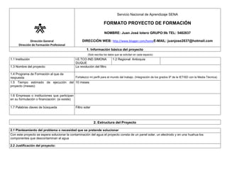 Servicio Nacional de Aprendizaje SENA

FORMATO PROYECTO DE FORMACIÓN
NOMBRE: Juan José lotero GRUPO:9b TEL: 5482837
Dirección General
Dirección de Formación Profesional

DIRECCIÓN WEB: http://www.blogger.com/homeE-MAIL: juanjose2837@hotmail.com
1. Información básica del proyecto
(Solo escriba los datos que se solicitan en cada espacio)

1.1 Institución
1.3 Nombre del proyecto:

I.E.TCO.IND.SIMONA
DUQUE
La revolución del filtro

1.2 Regional: Antioquia

1.4 Programa de Formación al que da
Fortalezco mi perfil para el mundo del trabajo. (Integración de los grados 9º de la IETISD con la Media Técnica)
respuesta
1.5 Tiempo estimado de ejecución del 10 meses
proyecto (meses):
1.6 Empresas o instituciones que participan
en su formulación o financiación: (si existe)
1.7 Palabras claves de búsqueda

Filtro solar

2. Estructura del Proyecto
2.1 Planteamiento del problema o necesidad que se pretende solucionar
Con este proyecto se espera solucionar la contaminación del agua el proyecto consta de un panel solar, un electrodo y en una huahua los
componentes que descontaminan el agua
2.2 Justificación del proyecto:

 