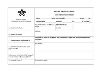 NATIONAL SERVICE OF LEARNING
FORM FORMATION`S PROJECT
Dirección General
Dirección de Formación Profesional

1.1 EducationalInstitution:

Name: _______________fabian Andres giraldo_____________________ Grade: _____9d___
Direction Web: ______________chikiboot______________ Tel: __________3122784470____
Industrial techinical scholl Simona
duque

1.2 MUNICIPALITY:
marinilla

chikiboot
1.2 Name of the project:

1.3 Training Program that responds to

Strengthen my profile for the word of work. Cintegracion in grades nine. Ietisd with measurement
techiniquel
Five months

1.4 Estimated time of execution of the
project (months):

1.5Companies or institutions that take part
in his formulation or financing : (if exist)
1.7 Key words of search

Chikiboot, inccesible

 