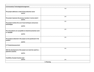 2.6:Innovation/ Technologicalmanagement
not
The project addresses a need of the productive sector
yes/no
yes
The project improves the process / product / service exists?.
yes/no
yes
The project involves the use of new techniques and process
technologies
yes/no
yes
The end products are susceptible to industrial protection and /
or copyright
yes/no
yes
The products obtained in the project can be positioned in the
market?.
yes/no
2.7 Productiveassessment
yes
With the development of the project can meet the need for a
potential customer.
yes/no

Feasibility of project business plan
yes/no

yes
3. Planning

 