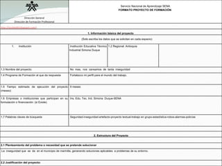 Dirección General Dirección de Formación Profesional   Servicio Nacional de Aprendizaje SENA FORMATO PROYECTO DE FORMACIÓN  http://lacelda9d.blogspot.com/ :  1. Información básica del proyecto  (Solo escriba los datos que se solicitan en cada espacio) Institución   Institución Educativa Técnico Industrial Simona Duque 1.2 Regional: Antioquia   1.3 Nombre del proyecto:    No  mas,  nos  cansamos  de  tanta  inseguridad 1.4 Programa de Formación al que da respuesta   Fortalezco mi perfil para el mundo del trabajo. 1.5 Tiempo estimado de ejecución del proyecto (meses):   9 meses 1.6 Empresas o instituciones que participan en su formulación o financiación: (si Existe)   Ins. Edu. Tec. Ind. Simona  Duque-SENA 1.7 Palabras claves de búsqueda    Seguridad-inseguridad-artefacto-proyecto textual-trabajo en grupo-estadística-robos-alarmas-policías  2. Estructura del Proyecto   2.1 Planteamiento del problema o necesidad que se pretende solucionar   La  inseguridad que  se  da  en el municipio de marinilla, generando soluciones aplicables  a problemas de su entorno. 2.2 Justificación del proyecto:  