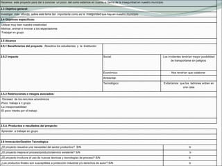 Hacemos  este proyecto para dar a conocer  un poco  del como estamos en cuanto e l tema de la inseguridad en nuestro municipio 2.3 Objetivo general: Investigar  más  afondo  sobre este tema tan  importante como es la  inseguridad que hay en nuestro municipio 2.4 Objetivos específicos: -Utilizar muy bien nuestra creatividad -Motivar, animar e innovar a los espectadores -Trabajar en grupo  2.5 Alcance  2.5.1 Beneficiarios del proyecto  : Nosotros los estudiantes  y  la   i nstitución   2.5.2 Impacto Social:  Los invidentes tendrían mayor posibilidad de transportarse sin peligros  Económico:  Nos tendrían que colaborar  Ambiental:  - Tecnológico:  Evitaríamos  que los  ladrones entren en una casa 2.5.3 Restricciones o riesgos asociados: - Escasez  de los recursos económicos -Poco  trabajo e n grupo -La irresponsabilidad -El poco interés por el trabajo   2.5.4. Productos o resultados del proyecto:   Aprender  a trabajar en grupo   2.6 Innovación/Gestión Tecnológica  ¿El proyecto resuelve una necesidad del sector productivo?  S/N SI ¿El proyecto mejora el proceso/producto/servicio existente? S/N    SI ¿El proyecto involucra el uso de nuevas técnicas y tecnologías de proceso? S/N SI  ¿Los productos finales son susceptibles a protección industrial y/o derechos de autor? S/N SI 