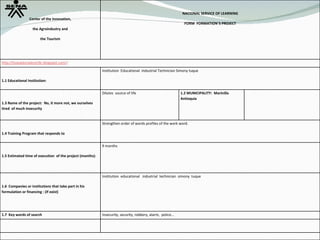 Center of the Innovation, the Agroindustry and the Tourism NACIONAL SERVICE OF LEARNING FORM  FORMATION`S PROJECT http://losexploradores9c.blogspot.com/ :  1.1 Educational Institution:  Institution  Educational  Industrial Technician Simony tuque 1.3 Name of the project:  No, it more not, we ourselves tired  of much insecurity Dilutes  source of life 1.2 MUNICIPALITY:  Marinilla  Antioquia 1.4 Training Program that responds to Strengthen order of words profiles of the work word. 1.5 Estimated time of execution  of the project (months): 9 months 1.6  Companies or institutions that take part in his formulation or financing : (if exist) Institution  educational  industrial  technician  simony  tuque 1.7  Key words of search Insecurity, security, robbery, alarm,  police…  