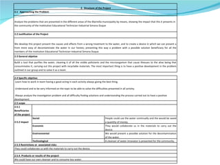 2.  Structure of the Project 2.1  Approaching the Problem Analyze the problems that are presented in the different areas of the Marinilla municipality by means, showing the impact that this it presents in the community of the Insttitution Educational Technician Industrial Simona Duque 2.2 Justification of the Project We develop this project present the causes and effects from a wrong treatment to the water, and to create a device in which we can present a from more easy of decontaminate the water in our homes; presenting this way a problem with a possible solution beneficiary for all the members of the Institution Educational Technician Industrial Simona Duque. 2.3 General objetive Build a tool that purifies the water, cleaning it of all the visible pollutants and the microorganism that cause illnesses to the alive being that consummates it, carrying out this project with recyclable materials. The most important thing is to have a positive development in the problem outlined in our group and to solve it as a team.  2.4 Specific objetive: -Learn how to work in team having a good acting in each activity always giving the best thing. -Understand and to be very informed on the topic to be able to solve the difficulties presented in all activity. -Always analyze the investigation problem and all difficulty finding solutions and understanding the process carried out to have a positive development.  2.5 scope 2.5.1 Beneficiaries of the project 2.5.2 Impact Social: People could use the water continually and the would be saved a quantity of money.  Economic They would collaborate us in the materials to carry out the device. Environmental We would present a possible solution for the decontamination of the water. Technological A cleanser of water innovator is presented for the community.  2.5.3 Restrictions or  associated risks: They could collaborate us with the materials to carry out the device. 2.5.4. Products or results of the project We could have our own cleanser and to consume less water. 