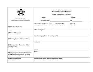 NATIONAL SERVICE OF LEARNING
FORM FORMATION`S PROJECT
Name: ____________________________________ Grade: ________

Dirección General
Dirección de Formación Profesional

Direction Web: ____________________________ Tel: ______________
Industrial technical Simona duque

1.2 MUNICIPALITY:

1.1 EducationalInstitution:
Self-ssustaning house
1.2 Name of the project:
Strengthen my profile for the working world
1.3 Training Program that responds to
Ten months
1.4 Estimated time of execution of the
project (months):

1.5Companies or institutions that take part
in his formulation or financing : (if exist)
1.7 Key words of search

-corum
-pavco

-contamination –house –energy –self-sustaing -water

Marinilla

 