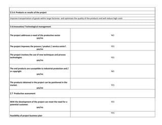 2.5.4. Products or results of the project
Improve transportation of goods within large factories and optimizes the quality of the products and will reduce high costs

2.6:Innovation/ Technological management

The project addresses a need of the productive sector
yes/no

NO

The project improves the process / product / service exists?.
yes/no

YES

The project involves the use of new techniques and process
technologies
yes/no

YES

The end products are susceptible to industrial protection and /
or copyright
yes/no

NO

The products obtained in the project can be positioned in the
market.
yes/no

YES

2.7 Productive assessment

With the development of the project can meet the need for a
potential customer.
yes/no

YES

YES
Feasibility of project business plan

 