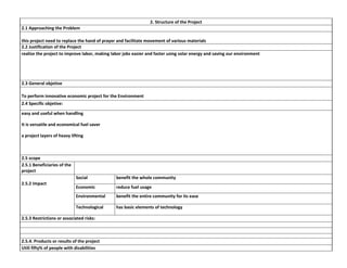 2. Structure of the Project
2.1 Approaching the Problem
this project need to replace the hand of prayer and facilitate movement of various materials
2.2 Justification of the Project
realize the project to improve labor, making labor jobs easier and faster using solar energy and saving our environment

2.3 General objetive
To perform innovative economic project for the Environment
2.4 Specific objetive:
easy and useful when handling
It is versatile and economical fuel saver
a project layers of heavy lifting

2.5 scope
2.5.1 Beneficiaries of the
project
Social

benefit the whole community

Economic

reduce fuel usage

Environmental

benefit the entire community for its ease

Technological

2.5.2 Impact

has basic elements of technology

2.5.3 Restrictions or associated risks:

2.5.4. Products or results of the project
Utili fifty% of people with disabilities

 
