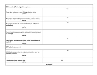 2.6:Innovation/ Technologicalmanagement
Yes
The project addresses a need of the productive sector
yes/no
No
The project improves the process / product / service exists?.
yes/no
Yes
The project involves the use of new techniques and process
technologies
yes/no

The end products are susceptible to industrial protection and /
or copyright
yes/no
No
The products obtained in the project can be positioned in the
market?.
yes/no
2.7 Productiveassessment
Yes
With the development of the project can meet the need for a
potential customer.
yes/no

Feasibility of project business plan
yes/no

No
3. Planning

 