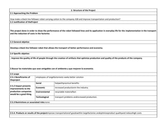 2. Structure of the Project
2.1 Approaching the Problem
How make a black line follower robot carrying cotton to the company JGB and improve transportation and production?
2.2 Justification of theProject

This project done in order to show the performance of the robot followed lines and its application in everyday life for the implementation in the transport
and the reduction of costs in the factories

2.3 General objetive
Develop a black line follower robot that allows the transport of better performance and economy.
2.4 Specific objetive:
. improve the quality of life of people through the creation of artifacts that optimize production and quality of the products of the company.

2.Buscar los materiales que sean amigables con el ambiente y que mejoren la economía.
2.5 scope
2.5.1 Beneficiaries of
theproject

employees of largefactoriesto seeka better solution
Social
Economic

increased productionin the industry

Environmental

recyclable materialfact

Technological

2.5.2 Impact presents
improvements to the
production companies
would be a good thing.

helpwithpractical benefits

transport problems andincreased production.

2.5.3 Restrictions or associated risks:none

2.5.4. Products or results of the projectimprove transportationof goodswithin largefactories andoptimizeproduct qualityand reducehigh costs

 
