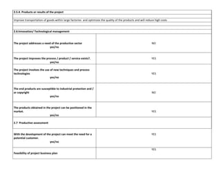 2.5.4. Products or results of the project
Improve transportation of goods within large factories and optimizes the quality of the products and will reduce high costs

2.6:Innovation/ Technological management

The project addresses a need of the productive sector
yes/no

NO

The project improves the process / product / service exists?.
yes/no

YES

The project involves the use of new techniques and process
technologies
yes/no

YES

The end products are susceptible to industrial protection and /
or copyright
yes/no

NO

The products obtained in the project can be positioned in the
market.
yes/no

YES

2.7 Productive assessment

With the development of the project can meet the need for a
potential customer.
yes/no

YES

YES
Feasibility of project business plan

 