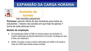 EXPANSÃO DA CARGA HORÁRIA
Aumento de
turmas
nas escolas pequenas
Premissa: garantir oferta de dois itinerários para todos os
estudantes - mesmo nas escolas em que hoje há apenas 1
turma de cada série por turno
Modelo de ampliação:
● Os estudantes farão a FGB na mesma sala e se dividirão no
horário destinado ao Aprofundamento Curricular (“análogo ao que
é feito com eletivas”)
● Serão 10 aulas a mais a serem atribuídas em 2022 e 20 aulas a
mais em 2023 para todas essas escolas
 