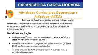Premissa: incentivar o desenvolvimento artístico e cultural dos
estudantes - assim como a competência socioemocional de
interesse artístico
Modelo de ampliação:
● Análogo ao ACD, mas para turmas de teatro, dança, música e
artes visuais com professor de Arte
● Profs de Arte elaboram o projeto e têm aulas atribuídas (já desde
2021) conforme demanda dos estudantes
● Turmas e regras de ACD (Desportivas) continuam com mais
modalidades possíveis
EXPANSÃO DA CARGA HORÁRIA
Atividades Curriculares Desportivas e
Artísticas (ACDA)
turmas de teatro, música, dança artes visuais
 