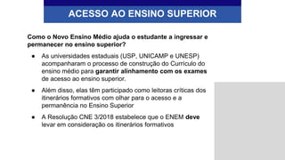 Como o Novo Ensino Médio ajuda o estudante a ingressar e
permanecer no ensino superior?
● As universidades estaduais (USP, UNICAMP e UNESP)
acompanharam o processo de construção do Currículo do
ensino médio para garantir alinhamento com os exames
de acesso ao ensino superior.
● Além disso, elas têm participado como leitoras críticas dos
itinerários formativos com olhar para o acesso e a
permanência no Ensino Superior
● A Resolução CNE 3/2018 estabelece que o ENEM deve
levar em consideração os itinerários formativos
ACESSO AO ENSINO SUPERIOR
 