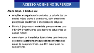 Além disso, a Seduc irá:
● Ampliar a carga horária de todos os estudantes do
ensino médio diurno e do noturno, com ênfase em
preparação acadêmica e orientação de estudos;
● Distribuir (impressos) materiais preparatórios para
o ENEM e vestibulares para todos os estudantes de
ensino médio;
● Além disso, os itinerários formativos permitem aos
estudantes aprofundar seus conhecimentos nas
áreas de sua preferência, que têm maior peso no
SISU/ENEM.
ACESSO AO ENSINO SUPERIOR
 
