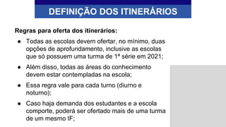 Regras para oferta dos itinerários:
● Todas as escolas devem ofertar, no mínimo, duas
opções de aprofundamento, inclusive as escolas
que só possuem uma turma de 1ª série em 2021;
● Além disso, todas as áreas do conhecimento
devem estar contempladas na escola;
● Essa regra vale para cada turno (diurno e
noturno);
● Caso haja demanda dos estudantes e a escola
comporte, poderá ser ofertado mais de uma turma
de um mesmo IF;
DEFINIÇÃO DOS ITINERÁRIOS
 