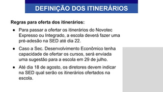 DEFINIÇÃO DOS ITINERÁRIOS
Regras para oferta dos itinerários:
● Para passar a ofertar os itinerários do Novotec
Expresso ou Integrado, a escola deverá fazer uma
pré-adesão na SED até dia 22.
● Caso a Sec. Desenvolvimento Econômico tenha
capacidade de ofertar os cursos, será enviada
uma sugestão para a escola em 29 de julho.
● Até dia 18 de agosto, os diretores devem indicar
na SED qual serão os itinerários ofertados na
escola.
 