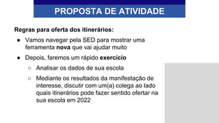 Regras para oferta dos itinerários:
● Vamos navegar pela SED para mostrar uma
ferramenta nova que vai ajudar muito
● Depois, faremos um rápido exercício
○ Analisar os dados de sua escola
○ Mediante os resultados da manifestação de
interesse, discutir com um(a) colega ao lado
quais itinerários pode fazer sentido ofertar na
sua escola em 2022
PROPOSTA DE ATIVIDADE
 
