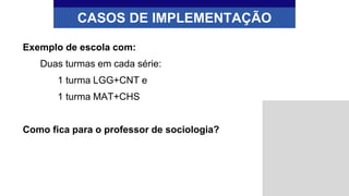 CASOS DE IMPLEMENTAÇÃO
Exemplo de escola com:
Duas turmas em cada série:
1 turma LGG+CNT e
1 turma MAT+CHS
Como fica para o professor de sociologia?
 