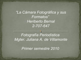 “ La Cámara Fotográfica y sus Formatos”  Heriberto Bernal 2-707-647 Fotografía Periodística  Mgter. Juliana A. de Villamonte Primer semestre 2010  