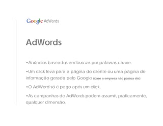 AdWords

•Anúncios baseados em buscas por palavras-chave.

•Um click leva para a página do cliente ou uma página de
informação gerada pelo Google (caso a empresa não possua site)

•O AdWord só é pago após um click.

•As campanhas de AdWords podem assumir, praticamente,
qualquer dimensão.
 