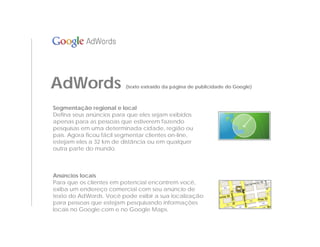 AdWords                   (texto extraído da página de publicidade do Google)



Segmentação regional e local
Defina seus anúncios para que eles sejam exibidos
apenas para as pessoas que estiverem fazendo
pesquisas em uma determinada cidade, região ou
país. Agora ficou fácil segmentar clientes on-line,
estejam eles a 32 km de distância ou em qualquer
outra parte do mundo.



Anúncios locais
Para que os clientes em potencial encontrem você,
exiba um endereço comercial com seu anúncio de
texto do AdWords. Você pode exibir a sua localização
para pessoas que estejam pesquisando informações
locais no Google.com e no Google Maps.
 