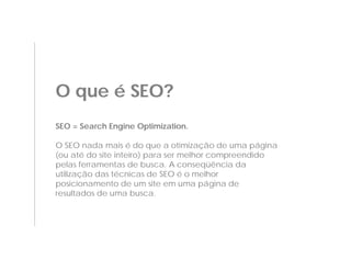 O que é SEO?
SEO = Search Engine Optimization.

O SEO nada mais é do que a otimização de uma página
(ou até do site inteiro) para ser melhor compreendido
pelas ferramentas de busca. A conseqüência da
utilização das técnicas de SEO é o melhor
posicionamento de um site em uma página de
resultados de uma busca.
 