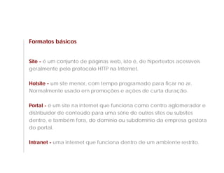 Formatos básicos


Site - é um conjunto de páginas web, isto é, de hipertextos acessíveis
geralmente pelo protocolo HTTP na Internet.

Hotsite - um site menor, com tempo programado para ficar no ar.
Normalmente usado em promoções e ações de curta duração.

Portal - é um site na internet que funciona como centro aglomerador e
distribuidor de conteúdo para uma série de outros sites ou subsites
dentro, e também fora, do domínio ou subdomínio da empresa gestora
do portal.

Intranet - uma internet que funciona dentro de um ambiente restrito.
 