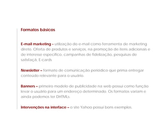 Formatos básicos


E-mail marketing - utilização do e-mail como ferramenta de marketing
direto. Oferta de produtos e serviços, na promoção de itens adicionais e
de interesse específico, campanhas de fidelização, pesquisas de
satisfaçã, E-cards

Newsletter – formato de comunicação periódico que prima entregar
conteúdo relevante para o usuário.

Banners – primeiro modelo de publicidade na web possui como função
levar o usuário para um endereço determinado. Os formatos variam e
ainda podemos ter DHTMLs.

Intervenções na interface – o site Yahoo possui bons exemplos.
 