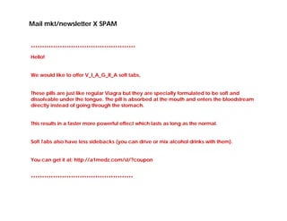 Mail mkt/newsletter X SPAM


***********************************************
Hello!


We would like to offer V_I_A_G_R_A soft tabs,


These pills are just like regular Vìagra but they are specially formulated to be soft and
dissolvable under the tongue. The pill is absorbed at the mouth and enters the bloodstream
directly instead of going through the stomach.


This results in a faster more powerful effect which lasts as long as the normal.


Soft Tabs also have less sidebacks (you can drive or mix alcohol drinks with them).


You can get it at: http://a1medz.com/st/?coupon


**********************************************
 