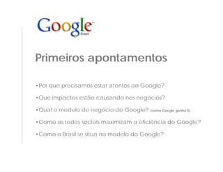 Primeiros apontamentos

•Por que precisamos estar atentos ao Google?

•Que impactos estão causando nos negócios?

•Qual o modelo de negócio do Google? (como Google ganha $)

•Como as redes sociais maximizam a eficiência do Google?

•Como o Brasil se situa no modelo do Google?
 