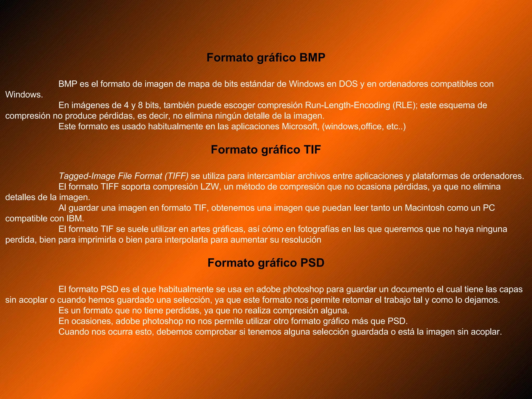 Formato gráfico BMP BMP es el formato de imagen de mapa de bits estándar de Windows en DOS y en ordenadores compatibles con Windows. En imágenes de 4 y 8 bits, también puede escoger compresión Run-Length-Encoding (RLE); este esquema de compresión no produce pérdidas, es decir, no elimina ningún detalle de la imagen. Este formato es usado habitualmente en las aplicaciones Microsoft, (windows,office, etc..)  Formato gráfico TIF Tagged-Image File Format (TIFF)  se utiliza para intercambiar archivos entre aplicaciones y plataformas de ordenadores. El formato TIFF soporta compresión LZW, un método de compresión que no ocasiona pérdidas, ya que no elimina detalles de la imagen. Al guardar una imagen en formato TIF, obtenemos una imagen que puedan leer tanto un Macintosh como un PC compatible con IBM. El formato TIF se suele utilizar en artes gráficas, así cómo en fotografías en las que queremos que no haya ninguna perdida, bien para imprimirla o bien para interpolarla para aumentar su resolución  Formato gráfico PSD El formato PSD es el que habitualmente se usa en adobe photoshop para guardar un documento el cual tiene las capas sin acoplar o cuando hemos guardado una selección, ya que este formato nos permite retomar el trabajo tal y como lo dejamos.  Es un formato que no tiene perdidas, ya que no realiza compresión alguna. En ocasiones, adobe photoshop no nos permite utilizar otro formato gráfico más que PSD. Cuando nos ocurra esto, debemos comprobar si tenemos alguna selección guardada o está la imagen sin acoplar. 