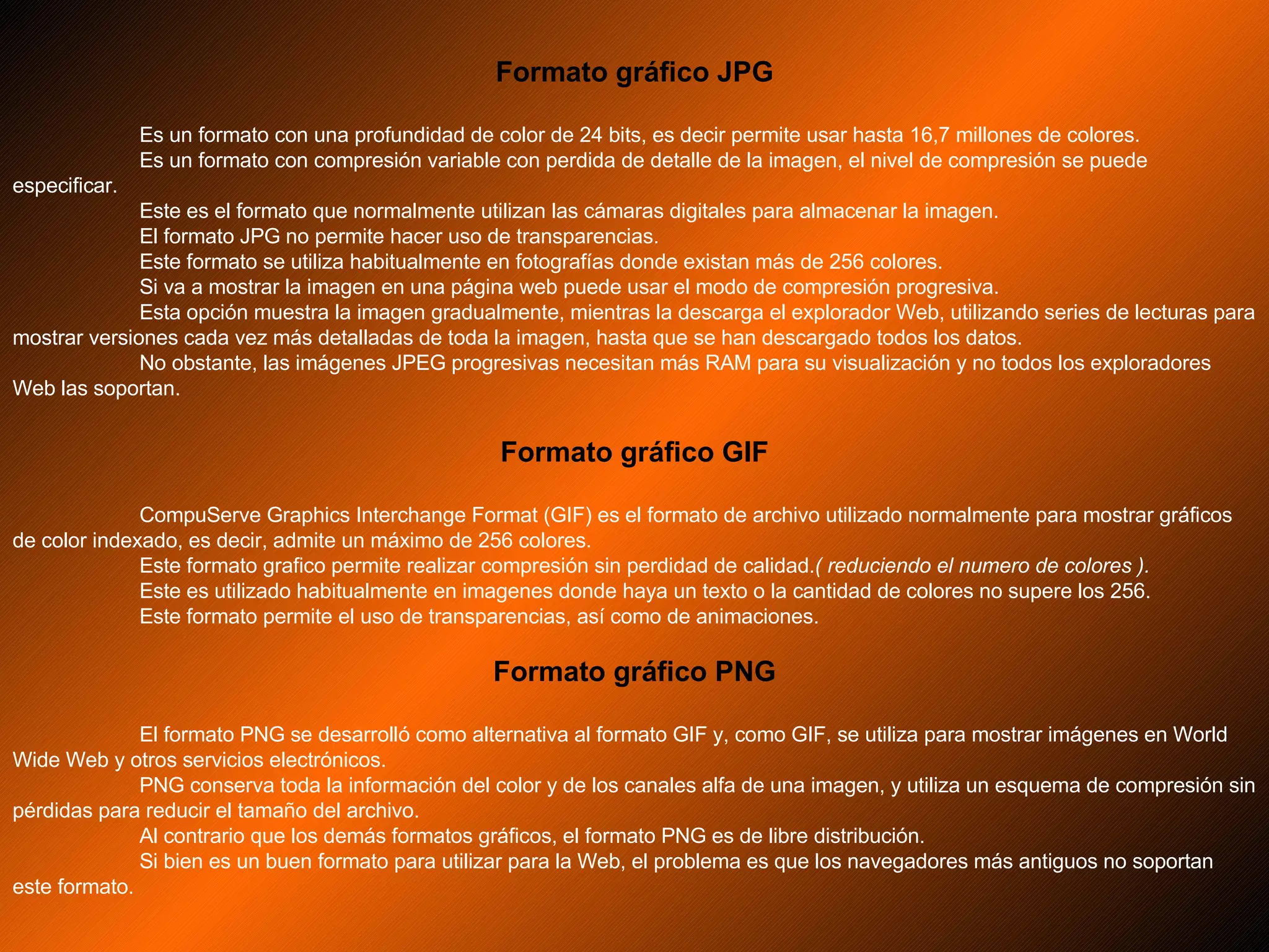 Formato gráfico JPG Es un formato con una profundidad de color de 24 bits, es decir permite usar hasta 16,7 millones de colores. Es un formato con compresión variable con perdida de detalle de la imagen, el nivel de compresión se puede especificar. Este es el formato que normalmente utilizan las cámaras digitales para almacenar la imagen. El formato JPG no permite hacer uso de transparencias. Este formato se utiliza habitualmente en fotografías donde existan más de 256 colores. Si va a mostrar la imagen en una página web puede usar el modo de compresión progresiva. Esta opción muestra la imagen gradualmente, mientras la descarga el explorador Web, utilizando series de lecturas para mostrar versiones cada vez más detalladas de toda la imagen, hasta que se han descargado todos los datos. No obstante, las imágenes JPEG progresivas necesitan más RAM para su visualización y no todos los exploradores Web las soportan.  Formato gráfico GIF CompuServe Graphics Interchange Format (GIF) es el formato de archivo utilizado normalmente para mostrar gráficos de color indexado, es decir, admite un máximo de 256 colores. Este formato grafico permite realizar compresión sin perdidad de calidad. ( reduciendo el numero de colores ). Este es utilizado habitualmente en imagenes donde haya un texto o la cantidad de colores no supere los 256. Este formato permite el uso de transparencias, así como de animaciones. Formato gráfico PNG El formato PNG se desarrolló como alternativa al formato GIF y, como GIF, se utiliza para mostrar imágenes en World Wide Web y otros servicios electrónicos. PNG conserva toda la información del color y de los canales alfa de una imagen, y utiliza un esquema de compresión sin pérdidas para reducir el tamaño del archivo. Al contrario que los demás formatos gráficos, el formato PNG es de libre distribución. Si bien es un buen formato para utilizar para la Web, el problema es que los navegadores más antiguos no soportan este formato. 