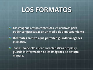 LOS FORMATOS 
Las imágenes están contenidas en archivos para 
poder ser guardadas en un medio de almacenamiento 
Diferentes archivos que permiten guardar imágenes 
pixelares. 
Cada uno de ellos tiene características propias y 
guarda la información de las imágenes de distinta 
manera. 
 