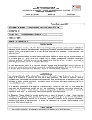 MACROPROCESO: DOCENCIA
                                   PROCESO: LINEAMIENTOS CURRICULARES
                    PROCEDIMIENTO: APROBACIÓN Y REVISIÓN DEL PLAN ACADÉMICO EDUCATIVO
                                       CONTENIDOS PROGRAMATICOS

                          Código: D-LC-P02-F01             Versión: 03                  Pagina 1 de 3




                                                                Fecha: Febrero de 2011

PROGRAMA ACADÉMICO: Licenciatura en Educación PRE ESCOLAR

SEMESTRE: III

ASIGNATURA:       Estrategias Gráfico Plásticas G.1 – G.2

CÓDIGO: 8105701

NÚMERO DE CRÉDITOS: 4
                                                 PRESENTACIÓN

Las manifestaciones visuales y culturales del mundo contemporáneo , entre las que se cuentas la publicidad, la
televisión, el cine comercial, los ordenadores, videojuegos y el internet, merecen una reflexión y sobretodo una
posición crítica frente a la educación en la infancia ¿Qué podemos hacer entonces ?, ¿Qué queremos y qué
sabemos hacer?

El desarrollo infantil resulta ser vital en la educación humana, pues es allí donde según el estímulo recibido en
los primeros años (O- 7 años) el ser crea y define rasgos, valores, competencias, cualidades, habilidades,
destrezas, actitudes y aptitudes importantes que le ayudarán a desarrollar a futuro su vida en comunidad, su
profesión y su capacidad para ser un ciudadano del mundo.

La importancia en esta etapa de la expresión plástica y artística como actividad lúdica y como estructura de
conocimiento así como la importancia del pensamiento visual y la creación plástica favorecen la interacción de
los diversos tipos de lenguajes en las diferentes etapas de evolución gráfico-expresivas .


                                                JUSTIFICACIÓN
Las estrategias llamadas gráfico plásticas hacen parte de la formación integral de docentes que dedicarán su
tiempo a la enseñanza y formación de niños en la etapa preescolar, son estas las acciones, técnicas,
competencias y habilidades que el profesor debe tener para llevar a buen término su ejercicio docente, pero
sobretodo su actitud creativa, propositiva y cambiante , que le permitirá ser crítico y consecuente con el tiempo
y la realidad de su región y su país.

Es un elemento fundamental en el desarrollo de esta asignatura concebir la clase como un taller abierto a la
exploración de la experiencia sensible de los y las estudiantes, formándolos como seres propositivos y
creativos en sus trabajos dentro del aula , desde la manipulación de diferentes materiales al espacio de
exploración en el oficio y la participación activa y continua en los procesos creativos.

La Educación Artística Infantil no consiste simplemente en poner al alcance de niñas y niños materiales
artísticos: pinceles, pintura, arcilla, colores, etc, pues esto no garantiza que lo que sucede allí pueda ser
considerado un aprendizaje artístico. Por el contrario , implica el desarrollo de un programa coherente y
planificado que integre a los estudiantes , la familia y el contexto social y cultural y sea coherente con el
panorama del arte contemporáneo.


                                                COMPETENCIAS
-   Ser creativo, propositivo, recursivo y consecuente con la realidad de su región y su país.
 