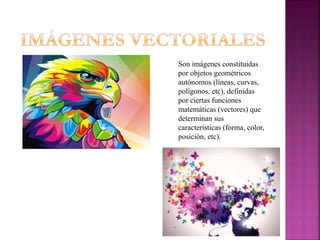 Son imágenes constituidas
por objetos geométricos
autónomos (líneas, curvas,
polígonos, etc), definidas
por ciertas funciones
matemáticas (vectores) que
determinan sus
características (forma, color,
posición, etc).
 
