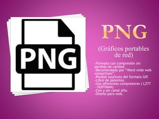 (Gráficos portables
de red)
•Formato con compresión sin
perdida de calidad.
•Recomendado por “Word wide web
consortium”.
•Posible sustituto del formato GIF.
•Libre de patentes.
•Usa diferentes compresores ( LZ77
– HUFFMAN)
•Con y sin canal alfa.
•Diseño para web.
 