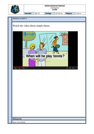 International School
Cartagena
CLASE
Versión 00-12 Código FO-DC-01 Página 5 de 6
Platform week#1-2
Watch the video about simple future.
Bibliografía
Story Town Book
 