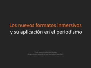 Los nuevos formatos inmersivos
y su aplicación en el periodismo


                  11 de noviembre de 2010, Bilbao
        Congreso internacional de Ciberperiodismo y web 2.0
 