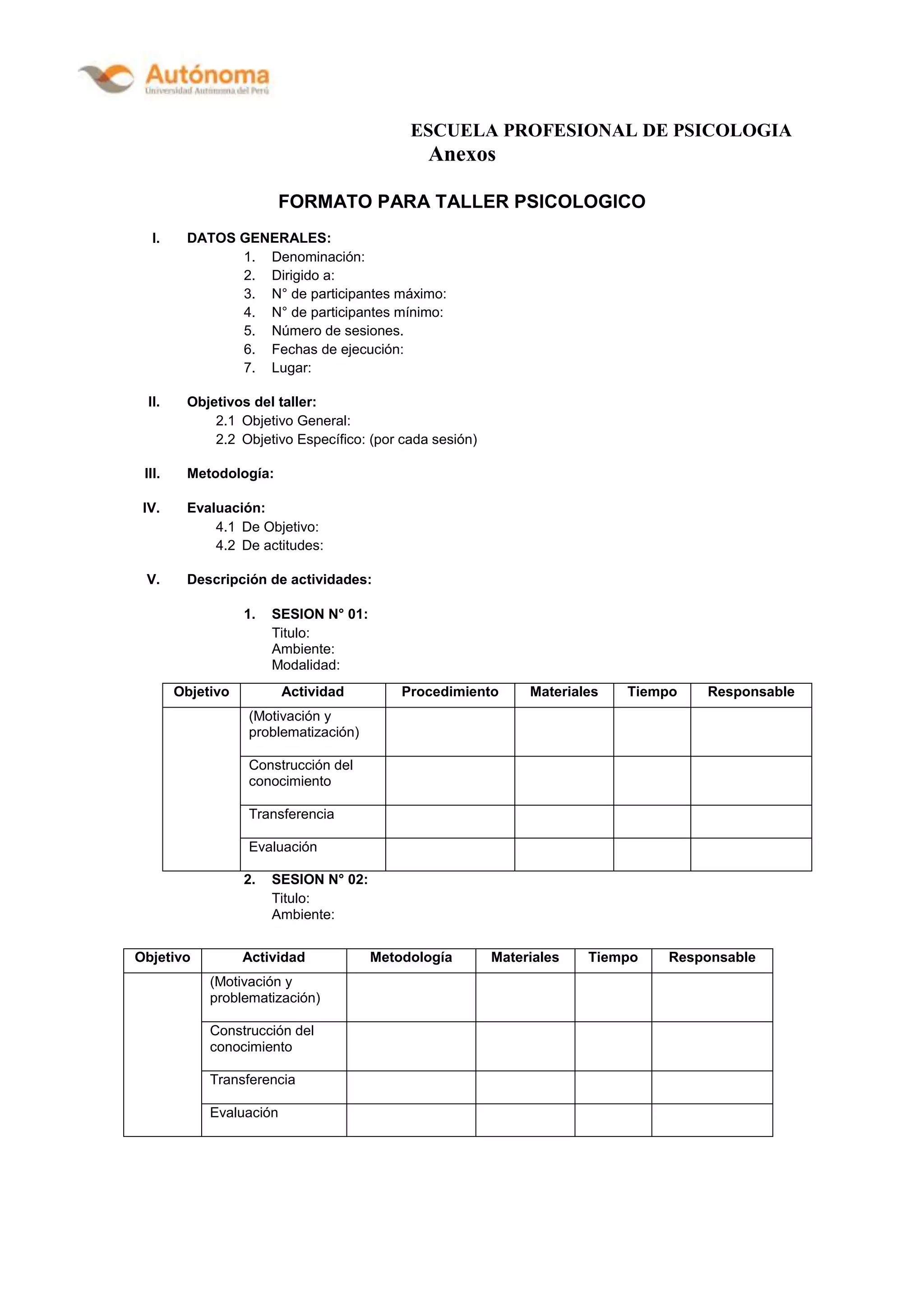 ESCUELA PROFESIONAL DE PSICOLOGIA
Anexos
FORMATO PARA TALLER PSICOLOGICO
I. DATOS GENERALES:
1. Denominación:
2. Dirigido a:
3. N° de participantes máximo:
4. N° de participantes mínimo:
5. Número de sesiones.
6. Fechas de ejecución:
7. Lugar:
II. Objetivos del taller:
2.1 Objetivo General:
2.2 Objetivo Específico: (por cada sesión)
III. Metodología:
IV. Evaluación:
4.1 De Objetivo:
4.2 De actitudes:
V. Descripción de actividades:
1. SESION N° 01:
Titulo:
Ambiente:
Modalidad:
2. SESION N° 02:
Titulo:
Ambiente:
Objetivo Actividad Procedimiento Materiales Tiempo Responsable
(Motivación y
problematización)
Construcción del
conocimiento
Transferencia
Evaluación
Objetivo Actividad Metodología Materiales Tiempo Responsable
(Motivación y
problematización)
Construcción del
conocimiento
Transferencia
Evaluación
 