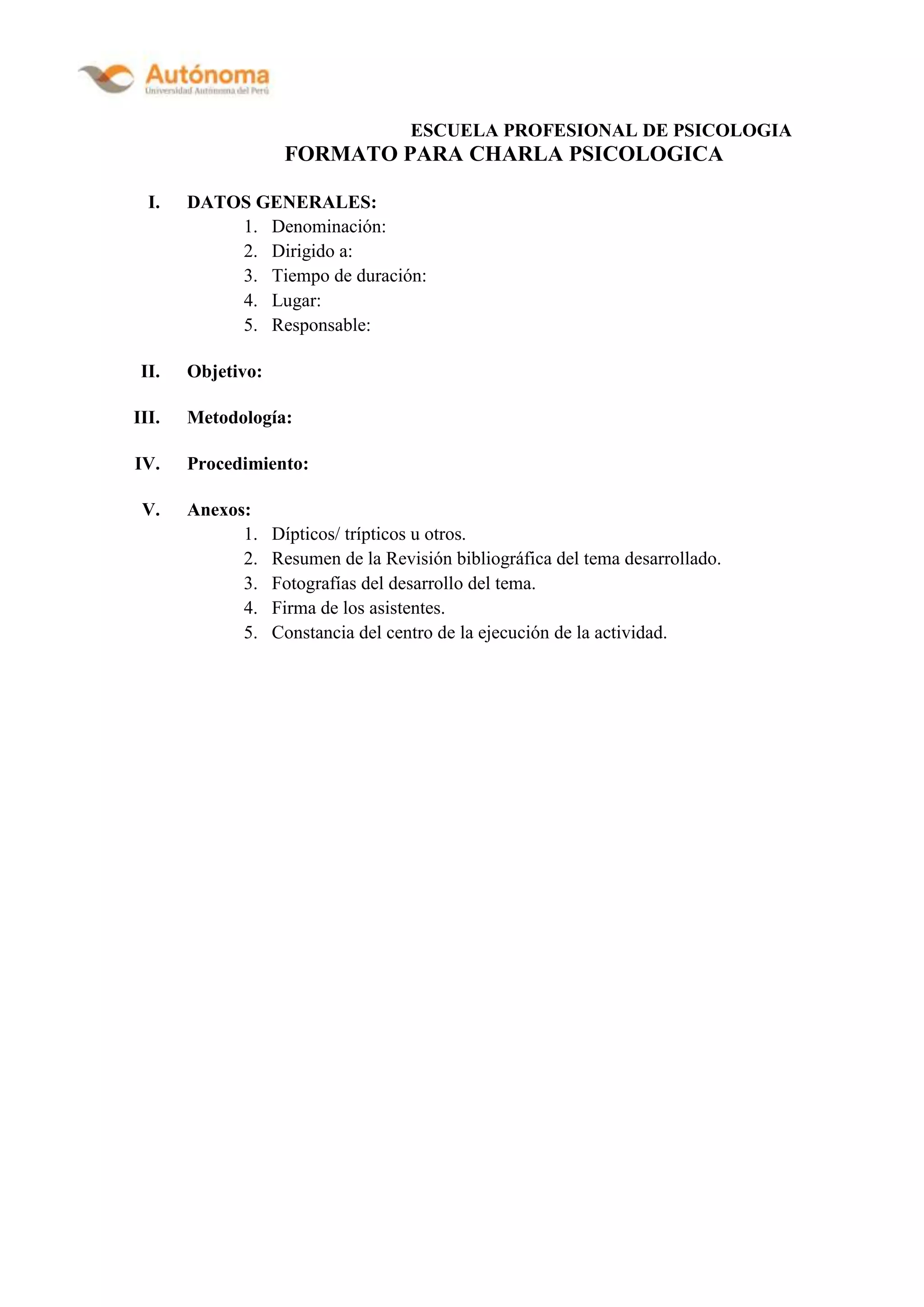 ESCUELA PROFESIONAL DE PSICOLOGIA
FORMATO PARA CHARLA PSICOLOGICA
I. DATOS GENERALES:
1. Denominación:
2. Dirigido a:
3. Tiempo de duración:
4. Lugar:
5. Responsable:
II. Objetivo:
III. Metodología:
IV. Procedimiento:
V. Anexos:
1. Dípticos/ trípticos u otros.
2. Resumen de la Revisión bibliográfica del tema desarrollado.
3. Fotografías del desarrollo del tema.
4. Firma de los asistentes.
5. Constancia del centro de la ejecución de la actividad.
 