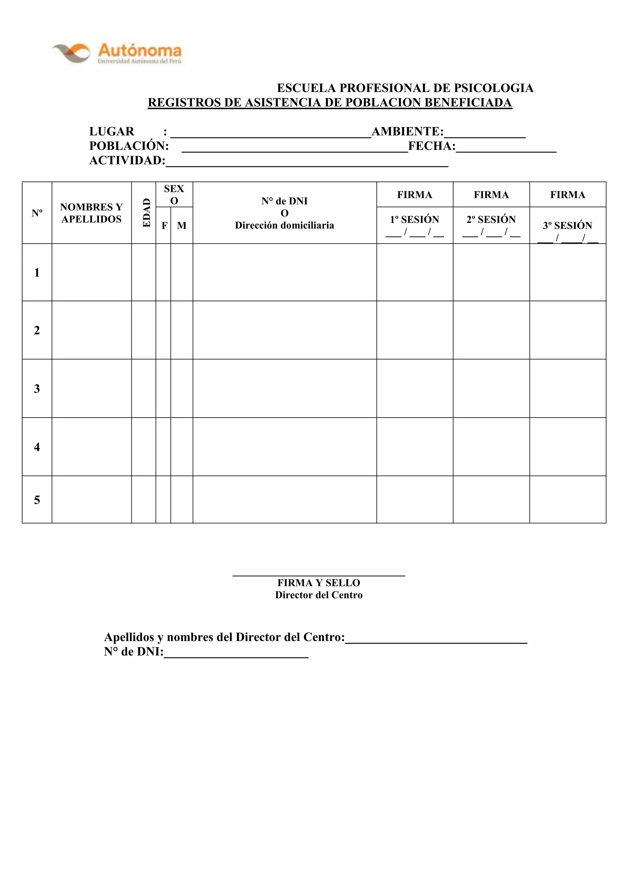 ESCUELA PROFESIONAL DE PSICOLOGIA
REGISTROS DE ASISTENCIA DE POBLACION BENEFICIADA
LUGAR : ________________________________AMBIENTE:_____________
POBLACIÓN: ____________________________________FECHA:________________
ACTIVIDAD:_____________________________________________
Nº
NOMBRES Y
APELLIDOS
EDAD
SEX
O N° de DNI
O
Dirección domiciliaria
FIRMA FIRMA FIRMA
F M
1º SESIÓN
___ / ___ / __
2º SESIÓN
___ / ___ / __
3º SESIÓN
___ / ____/ __
1
2
3
4
5
_________________________________
FIRMA Y SELLO
Director del Centro
Apellidos y nombres del Director del Centro:_____________________________
N° de DNI:_______________________
 