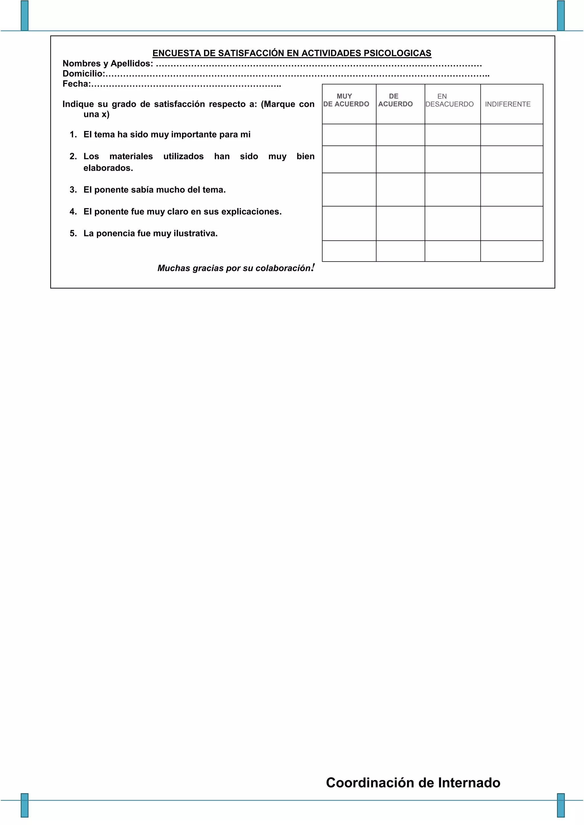 Coordinación de Internado
ENCUESTA DE SATISFACCIÓN EN ACTIVIDADES PSICOLOGICAS
Nombres y Apellidos: …………………………………………………………………………………………………
Domicilio:…………………………………………………………………………………………………………………..
Fecha:………………………………………………………..
Indique su grado de satisfacción respecto a: (Marque con
una x)
1. El tema ha sido muy importante para mi
2. Los materiales utilizados han sido muy bien
elaborados.
3. El ponente sabía mucho del tema.
4. El ponente fue muy claro en sus explicaciones.
5. La ponencia fue muy ilustrativa.
Muchas gracias por su colaboración!
MUY
DE ACUERDO
DE
ACUERDO
EN
DESACUERDO INDIFERENTE
 