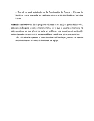 .- Solo el personal autorizado por la Coordinación de Soporte y Entrega de
     Servicios, puede manipular los medios de almacenamiento ubicados en las cajas
     fuertes.


Protección contra virus: es un programa instalado en los equipos para detectar virus,
están diseñados para operar permanentemente, por lo que el usuario normalmente no
está consciente de que al menos surja un problema. Los programas de protección
están diseñados para reconocer virus conocidos e impedir que generen sus efectos.
     .- Es utilizado el Kaspersky, la tarea de actualización esta programada, se ejecuta
     automáticamente, así como la de análisis del equipo.
 