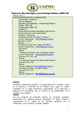 1
Sílabo de Microbiología y parasitología Médica, MED-126
Periodo 2017-2
DATOS GENERALES DE LA ASIGNATURA:
Vicerrectoría: Académica
Carrera: Medicina
Asignatura: Microbiología y Parasitología Medica
Código: MED-126
Prerrequisitos; MED-125
Créditos: 8
Horas teóricas:8 Horas Semanales cada sección
Horas prácticas:4 Horas Semanales
Duración_ 7semanas
1-Profesora Teoría: Dra. Ruth P. Santos T.
Correo institucional: Rs5124@unphu.edu.do
Sección: 01-02-03
Horario----------
2-Profesora Teoría: Dra. Yamira Del Villar T.
Correo institucional___Yd7676@unphu.edu.do
Sección:04
Horario :
1-Profesora Practica: Lcda.: Guadalupe Alonzo.
Correo institucional: Ga2552@unphu.edu.do
Sección:L-51, L52, L-54
Horario :
2. Profesora Práctica: Dra. Ruth Phirelli Santos T.
Sección:L-56, L-55
Horario :
Correo institucional Rs5124@unphu.edu.do
3.Profesor Practica :Dr. Mario Valdez
Sección:L-53, L-55
Horario :.
Correo institucional: Mv7479@unphu.edu.do
MISIÓN
Contribuir al desarrollo sostenible y al mejoramiento de la sociedad a través
de la educación y formación del ser humano como agente de cambio,
competitivo en su campo profesional, comprometido con la innovación y
aplicación del conocimiento para la solución de las problemáticas de la
sociedad en su conjunto.
VISIÓN
Ser una institución de educación superior de excelencia académica,
caracterizada por mantener procesos permanentes de mejora continua y
aseguramiento de la calidad de sus funciones sustantivas, por su
compromiso con la sociedad y el medio ambiente.
 